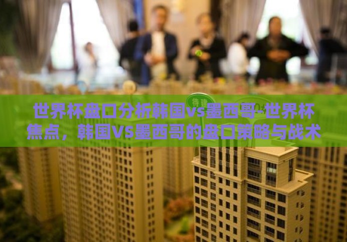 世界杯盘口分析韩国vs墨西哥-世界杯焦点,韩国VS墨西哥的盘口策略与战术分析 世界杯盘口分析韩国vs墨西哥-世界杯焦点,韩国VS墨西哥的盘口策略与战术分析