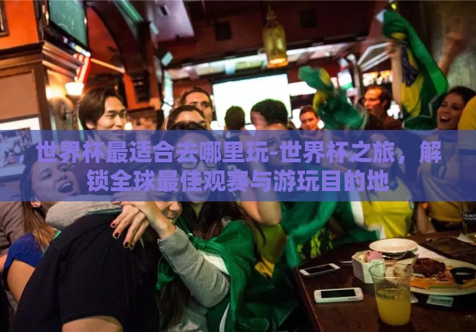 世界杯最适合去哪里玩-世界杯之旅，解锁全球最佳观赛与游玩目的地