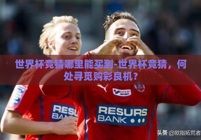 世界杯竞猜哪里能买到-世界杯竞猜,何处寻觅购彩良机? 世界杯竞猜哪里能买到-世界杯竞猜,何处寻觅购彩良机?