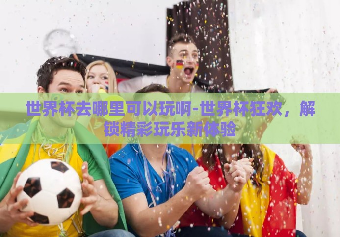 世界杯去哪里可以玩啊-世界杯狂欢，解锁精彩玩乐新体验